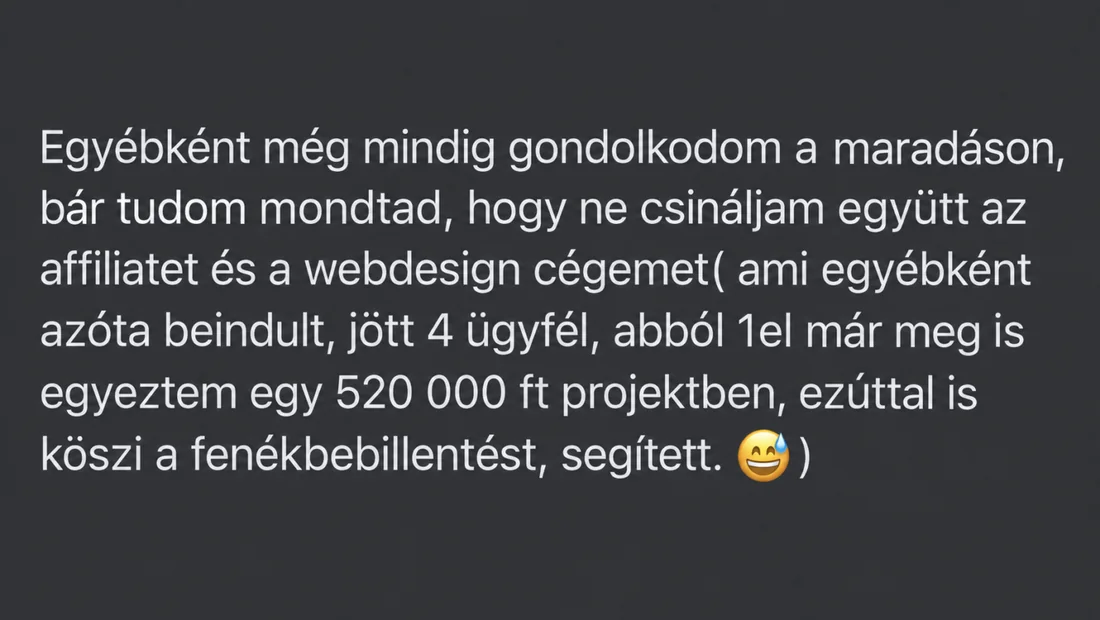 Üzenet egy tanulónktól: „Egyébként még mindig gondolkodom a maradáson, bár tudom mondtad, hogy ne csináljam együtt az affiliatet és a webdesign cégemet( ami egyébként azóta beindult, jött 4 ügyfél, abból 1el már meg is egyeztem egy 520 000 ft projektben, ezúttal is köszi a fenékbebillentést, segített. )”